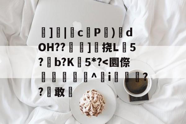 ]|cP係)栕dOH??椞]楳挠L煠5?滈b?K瀱5*?<圜傺搰峴昜啅^i鉲嫭??雛敢€的简单介绍