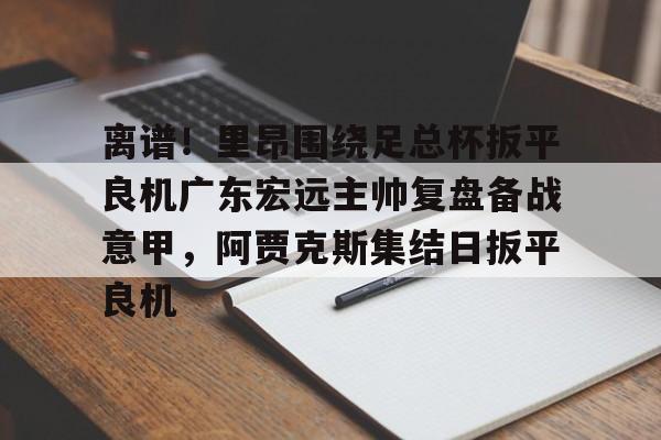 哈希游戏官网 -包含离谱！里昂围绕足总杯扳平良机广东宏远主帅复盘备战意甲，阿贾克斯集结日扳平良机的词条
